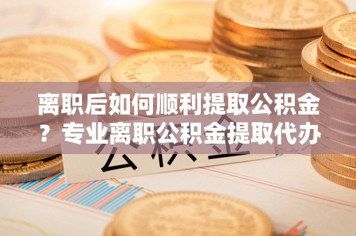 宁江离职后如何顺利提取公积金？专业离职公积金提取代办服务指南