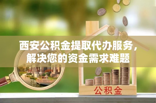 宁江西安公积金提取代办服务，解决您的资金需求难题