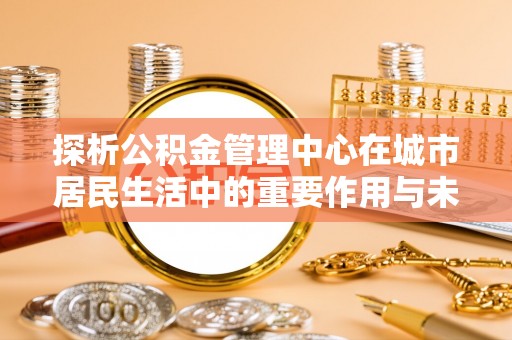 宁江探析公积金管理中心在城市居民生活中的重要作用与未来发展趋势